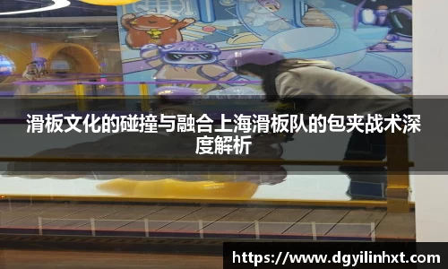滑板文化的碰撞与融合上海滑板队的包夹战术深度解析